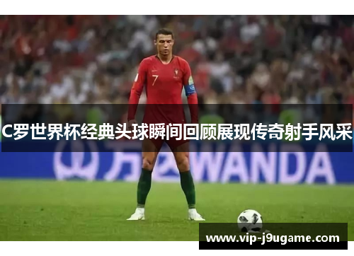 C罗世界杯经典头球瞬间回顾展现传奇射手风采