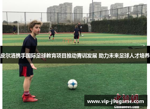 皮尔洛携手国际足球教育项目推动青训发展 助力未来足球人才培养