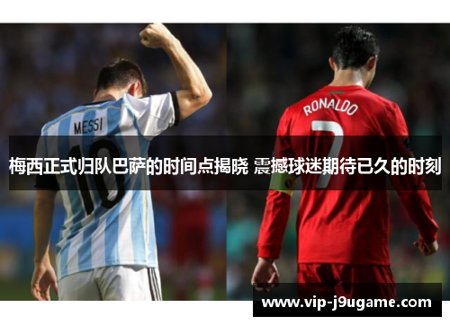 梅西正式归队巴萨的时间点揭晓 震撼球迷期待已久的时刻