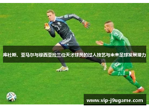 库杜斯、亚马尔与穆西亚拉三位天才球员的过人技艺与未来足球发展潜力