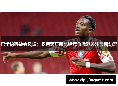 巴卡约科转会风波：多特药厂莱比锡竞争激烈关注最新动态